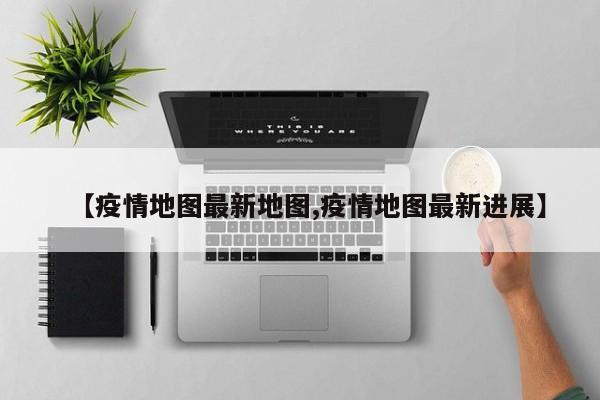 【疫情地图最新地图,疫情地图最新进展】