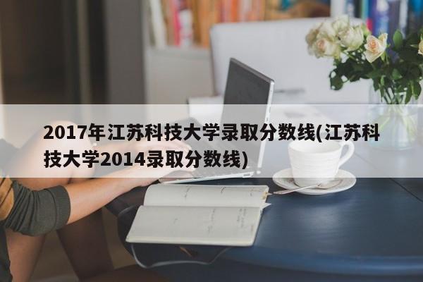 2017年江苏科技大学录取分数线(江苏科技大学2014录取分数线)