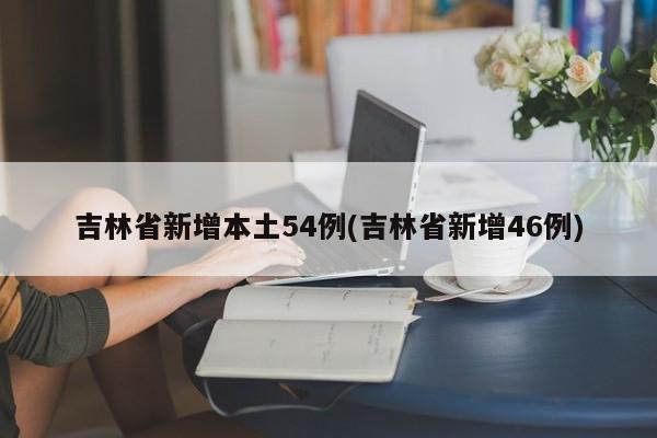 吉林省新增本土54例(吉林省新增46例)