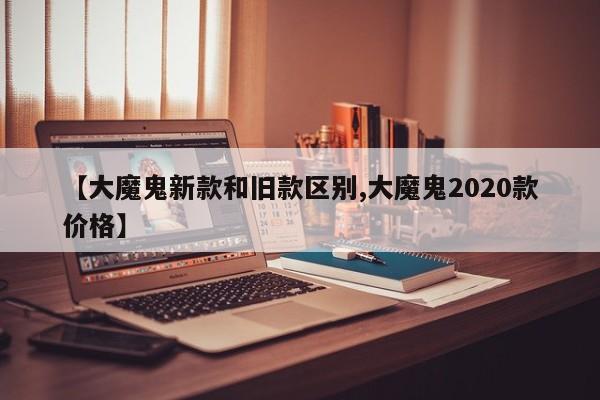 【大魔鬼新款和旧款区别,大魔鬼2020款价格】