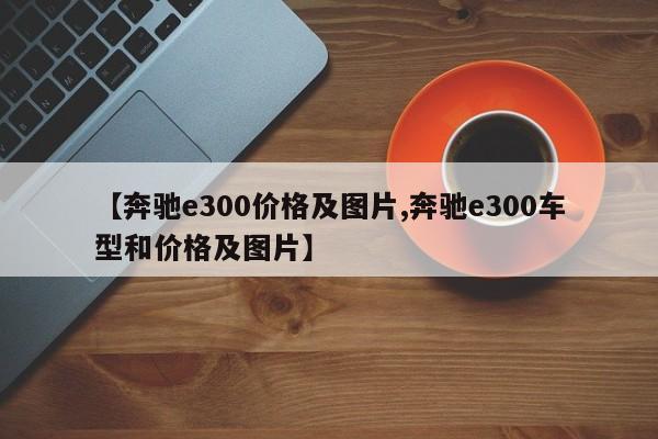 【奔驰e300价格及图片,奔驰e300车型和价格及图片】