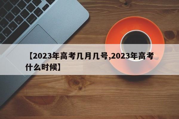【2023年高考几月几号,2023年高考什么时候】