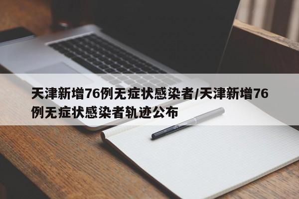 天津新增76例无症状感染者/天津新增76例无症状感染者轨迹公布