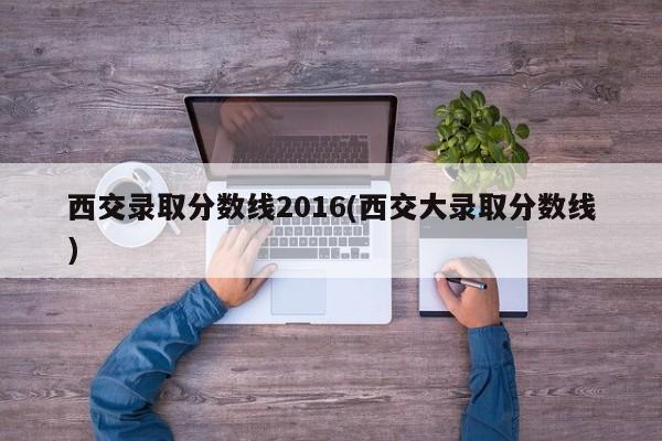 西交录取分数线2016(西交大录取分数线)