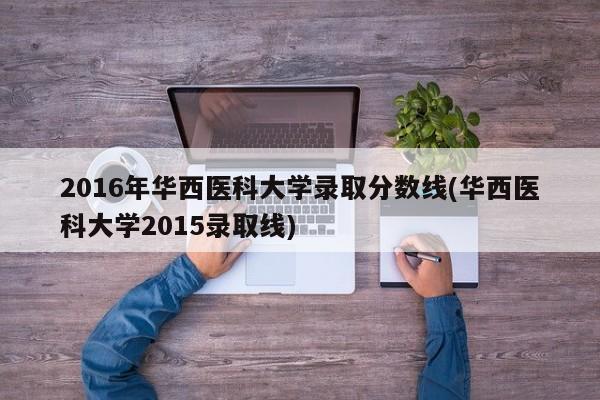 2016年华西医科大学录取分数线(华西医科大学2015录取线)