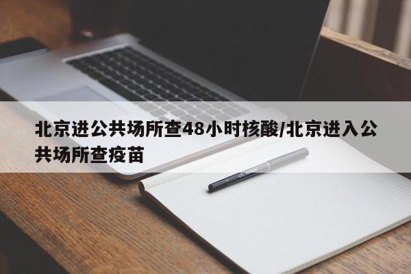 北京进公共场所查48小时核酸/北京进入公共场所查疫苗