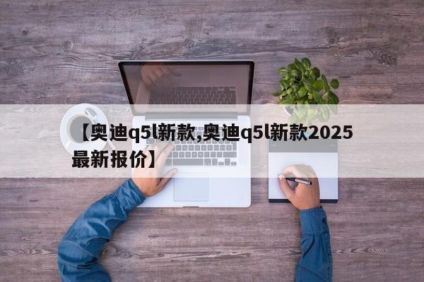 【奥迪q5l新款,奥迪q5l新款2025最新报价】
