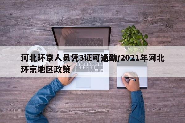 河北环京人员凭3证可通勤/2021年河北环京地区政策