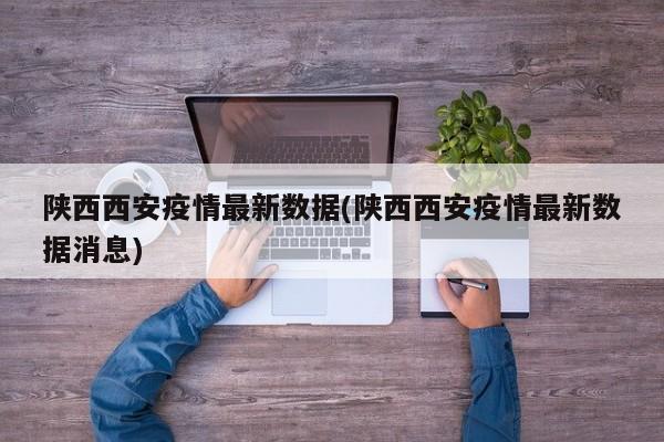 陕西西安疫情最新数据(陕西西安疫情最新数据消息)