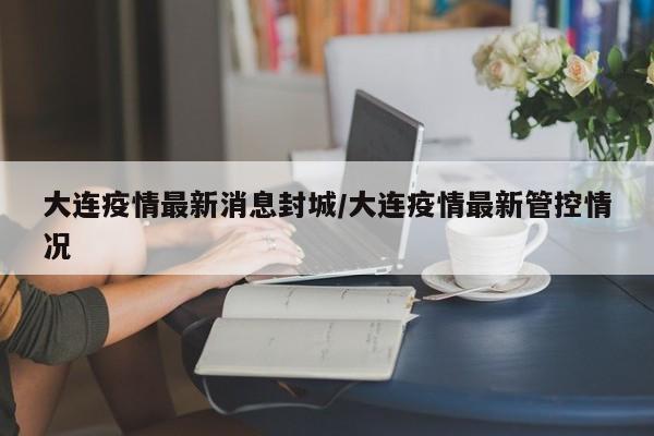 大连疫情最新消息封城/大连疫情最新管控情况