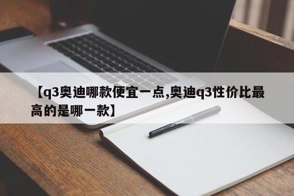 【q3奥迪哪款便宜一点,奥迪q3性价比最高的是哪一款】