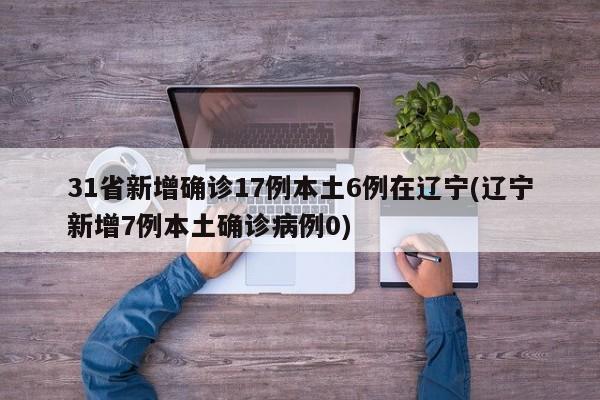 31省新增确诊17例本土6例在辽宁(辽宁新增7例本土确诊病例0)