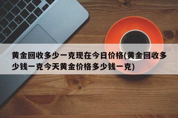 黄金回收多少一克现在今日价格(黄金回收多少钱一克今天黄金价格多少钱一克)