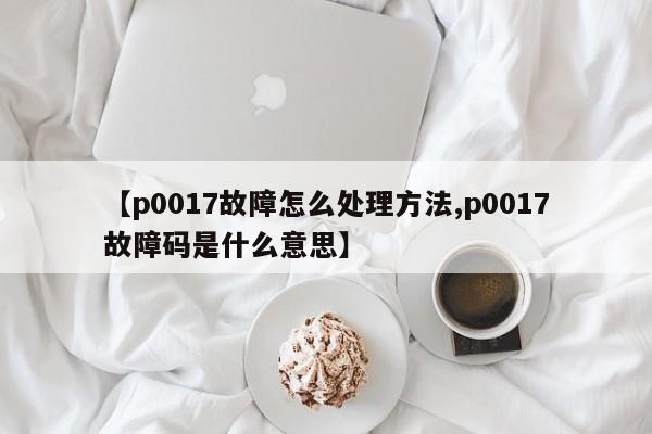 【p0017故障怎么处理方法,p0017故障码是什么意思】