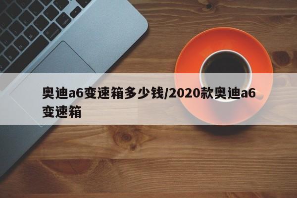 奥迪a6变速箱多少钱/2020款奥迪a6变速箱