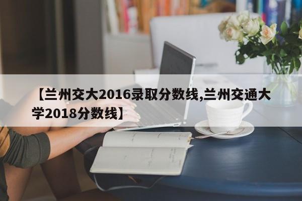 【兰州交大2016录取分数线,兰州交通大学2018分数线】