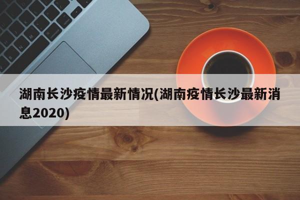 湖南长沙疫情最新情况(湖南疫情长沙最新消息2020)
