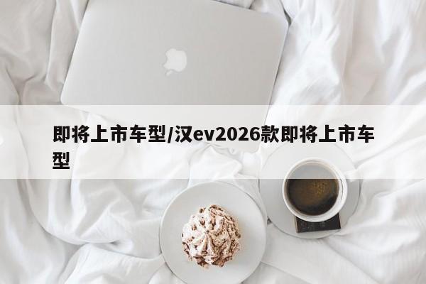 即将上市车型/汉ev2026款即将上市车型