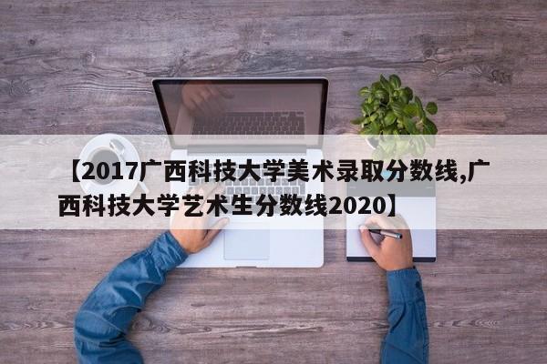 【2017广西科技大学美术录取分数线,广西科技大学艺术生分数线2020】