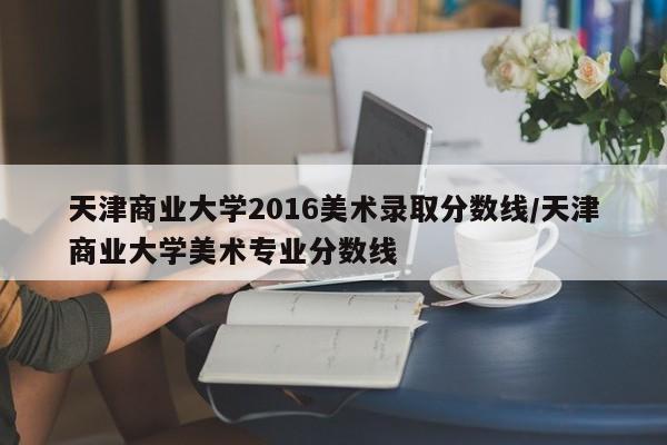 天津商业大学2016美术录取分数线/天津商业大学美术专业分数线