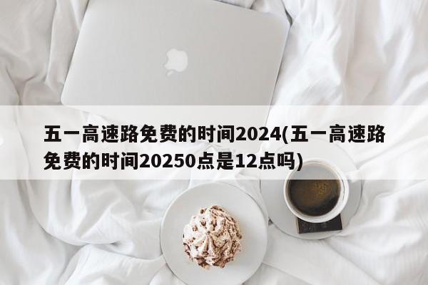 五一高速路免费的时间2024(五一高速路免费的时间20250点是12点吗)
