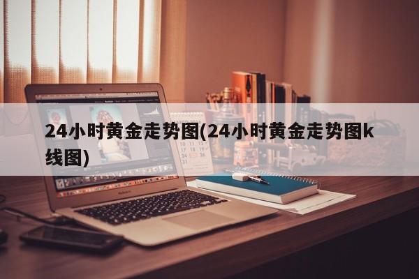 24小时黄金走势图(24小时黄金走势图k线图)