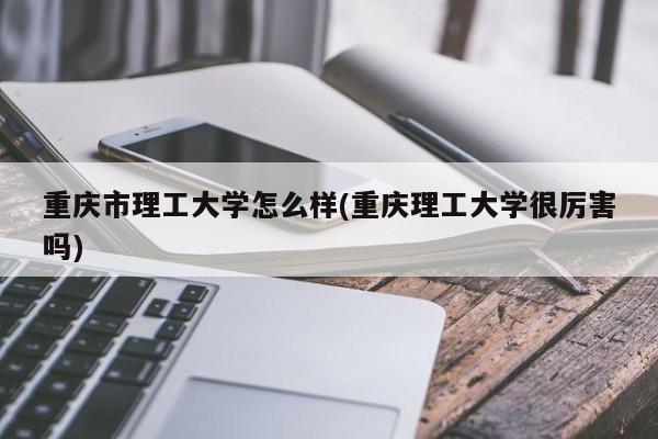 重庆市理工大学怎么样(重庆理工大学很厉害吗)