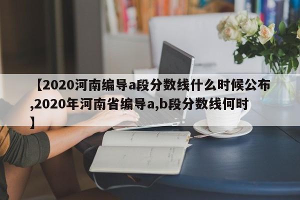 【2020河南编导a段分数线什么时候公布,2020年河南省编导a,b段分数线何时】