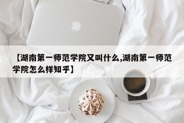 【湖南第一师范学院又叫什么,湖南第一师范学院怎么样知乎】