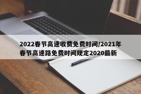 2022春节高速收费免费时间/2021年春节高速路免费时间规定2020最新