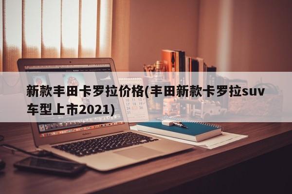 新款丰田卡罗拉价格(丰田新款卡罗拉suv车型上市2021)