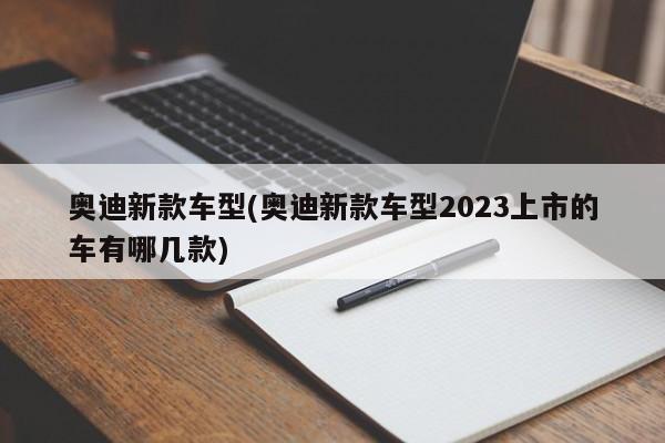 奥迪新款车型(奥迪新款车型2023上市的车有哪几款)