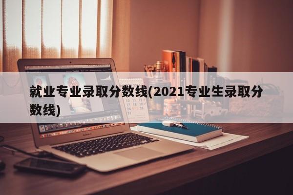 就业专业录取分数线(2021专业生录取分数线)