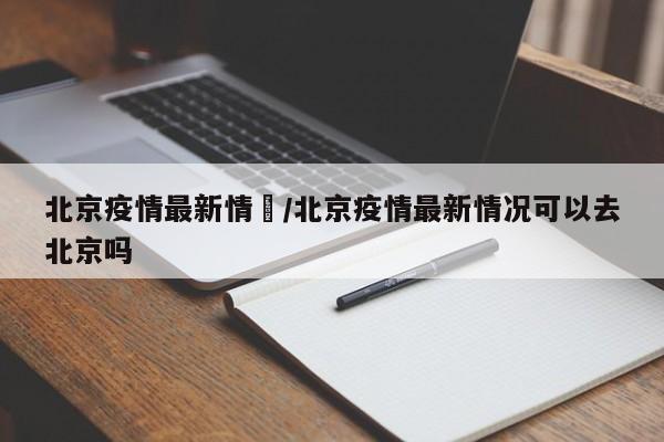 北京疫情最新情況/北京疫情最新情况可以去北京吗