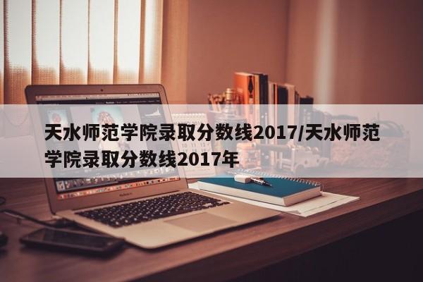 天水师范学院录取分数线2017/天水师范学院录取分数线2017年