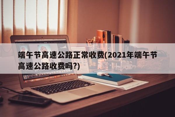 端午节高速公路正常收费(2021年端午节高速公路收费吗?)