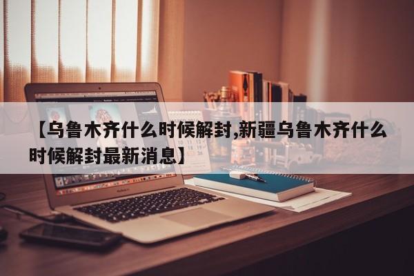 【乌鲁木齐什么时候解封,新疆乌鲁木齐什么时候解封最新消息】