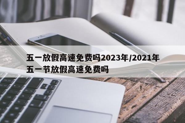 五一放假高速免费吗2023年/2021年五一节放假高速免费吗