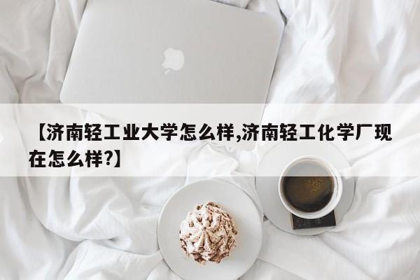 【济南轻工业大学怎么样,济南轻工化学厂现在怎么样?】