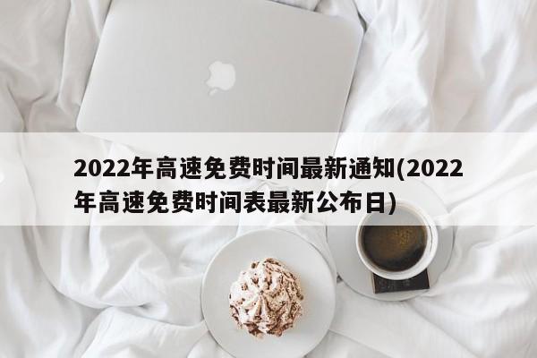 2022年高速免费时间最新通知(2022年高速免费时间表最新公布日)