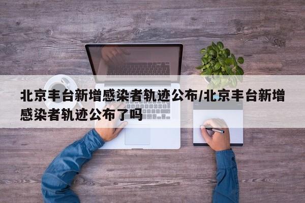 北京丰台新增感染者轨迹公布/北京丰台新增感染者轨迹公布了吗