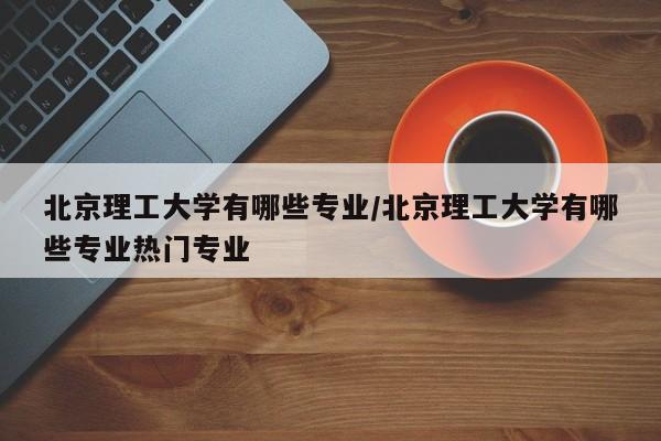 北京理工大学有哪些专业/北京理工大学有哪些专业热门专业