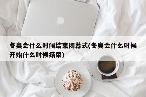 冬奥会什么时候结束闭幕式(冬奥会什么时候开始什么时候结束)
