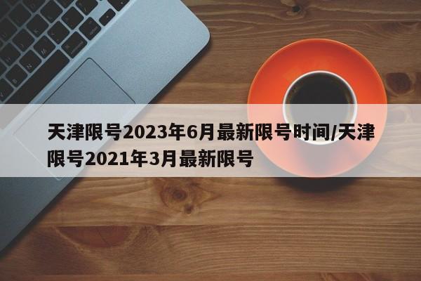 天津限号2023年6月最新限号时间/天津限号2021年3月最新限号