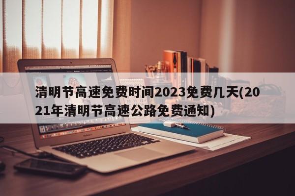 清明节高速免费时间2023免费几天(2021年清明节高速公路免费通知)
