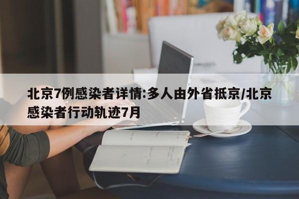 北京7例感染者详情:多人由外省抵京/北京感染者行动轨迹7月
