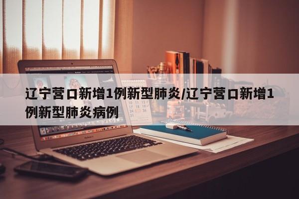 辽宁营口新增1例新型肺炎/辽宁营口新增1例新型肺炎病例