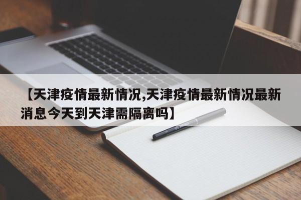 【天津疫情最新情况,天津疫情最新情况最新消息今天到天津需隔离吗】