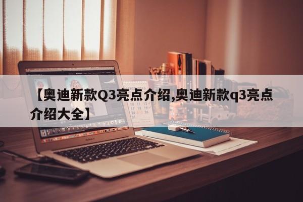 【奥迪新款Q3亮点介绍,奥迪新款q3亮点介绍大全】