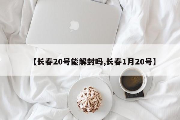 【长春20号能解封吗,长春1月20号】